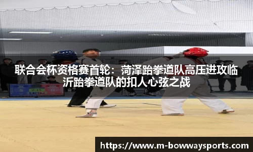 联合会杯资格赛首轮：菏泽跆拳道队高压进攻临沂跆拳道队的扣人心弦之战