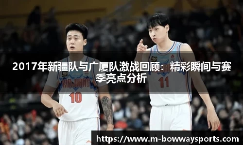 2017年新疆队与广厦队激战回顾：精彩瞬间与赛季亮点分析